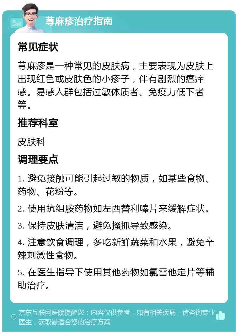 荨麻疹治疗指南 常见症状 荨麻疹是一种常见的皮肤病，主要表现为皮肤上出现红色或皮肤色的小疹子，伴有剧烈的瘙痒感。易感人群包括过敏体质者、免疫力低下者等。 推荐科室 皮肤科 调理要点 1. 避免接触可能引起过敏的物质，如某些食物、药物、花粉等。 2. 使用抗组胺药物如左西替利嗪片来缓解症状。 3. 保持皮肤清洁，避免搔抓导致感染。 4. 注意饮食调理，多吃新鲜蔬菜和水果，避免辛辣刺激性食物。 5. 在医生指导下使用其他药物如氯雷他定片等辅助治疗。