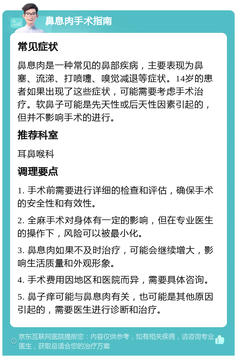 鼻息肉手术指南 常见症状 鼻息肉是一种常见的鼻部疾病，主要表现为鼻塞、流涕、打喷嚏、嗅觉减退等症状。14岁的患者如果出现了这些症状，可能需要考虑手术治疗。软鼻子可能是先天性或后天性因素引起的，但并不影响手术的进行。 推荐科室 耳鼻喉科 调理要点 1. 手术前需要进行详细的检查和评估，确保手术的安全性和有效性。 2. 全麻手术对身体有一定的影响，但在专业医生的操作下，风险可以被最小化。 3. 鼻息肉如果不及时治疗，可能会继续增大，影响生活质量和外观形象。 4. 手术费用因地区和医院而异，需要具体咨询。 5. 鼻子痒可能与鼻息肉有关，也可能是其他原因引起的，需要医生进行诊断和治疗。