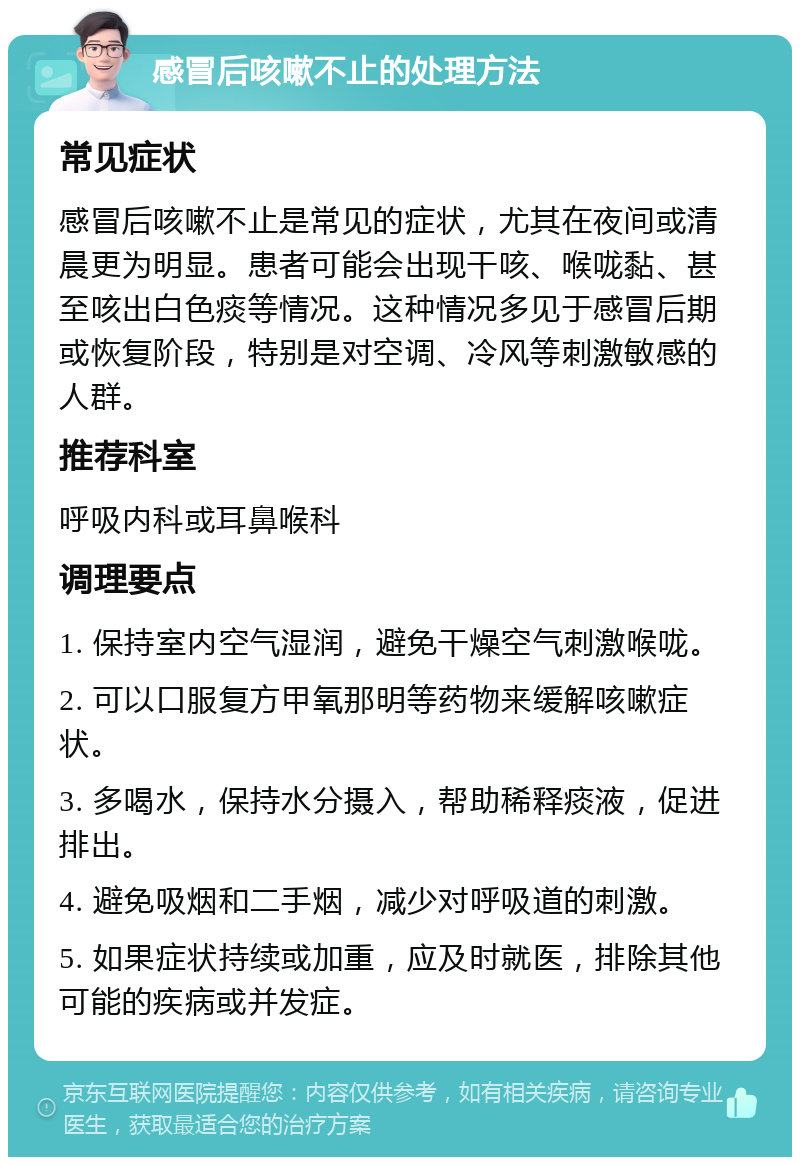 感冒后咳嗽不止的处理方法 常见症状 感冒后咳嗽不止是常见的症状，尤其在夜间或清晨更为明显。患者可能会出现干咳、喉咙黏、甚至咳出白色痰等情况。这种情况多见于感冒后期或恢复阶段，特别是对空调、冷风等刺激敏感的人群。 推荐科室 呼吸内科或耳鼻喉科 调理要点 1. 保持室内空气湿润，避免干燥空气刺激喉咙。 2. 可以口服复方甲氧那明等药物来缓解咳嗽症状。 3. 多喝水，保持水分摄入，帮助稀释痰液，促进排出。 4. 避免吸烟和二手烟，减少对呼吸道的刺激。 5. 如果症状持续或加重，应及时就医，排除其他可能的疾病或并发症。