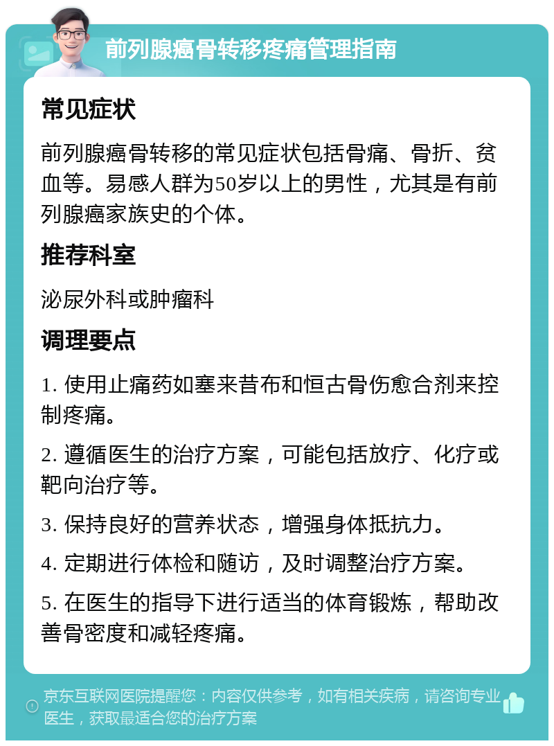 前列腺癌骨转移疼痛管理指南 常见症状 前列腺癌骨转移的常见症状包括骨痛、骨折、贫血等。易感人群为50岁以上的男性，尤其是有前列腺癌家族史的个体。 推荐科室 泌尿外科或肿瘤科 调理要点 1. 使用止痛药如塞来昔布和恒古骨伤愈合剂来控制疼痛。 2. 遵循医生的治疗方案，可能包括放疗、化疗或靶向治疗等。 3. 保持良好的营养状态，增强身体抵抗力。 4. 定期进行体检和随访，及时调整治疗方案。 5. 在医生的指导下进行适当的体育锻炼，帮助改善骨密度和减轻疼痛。