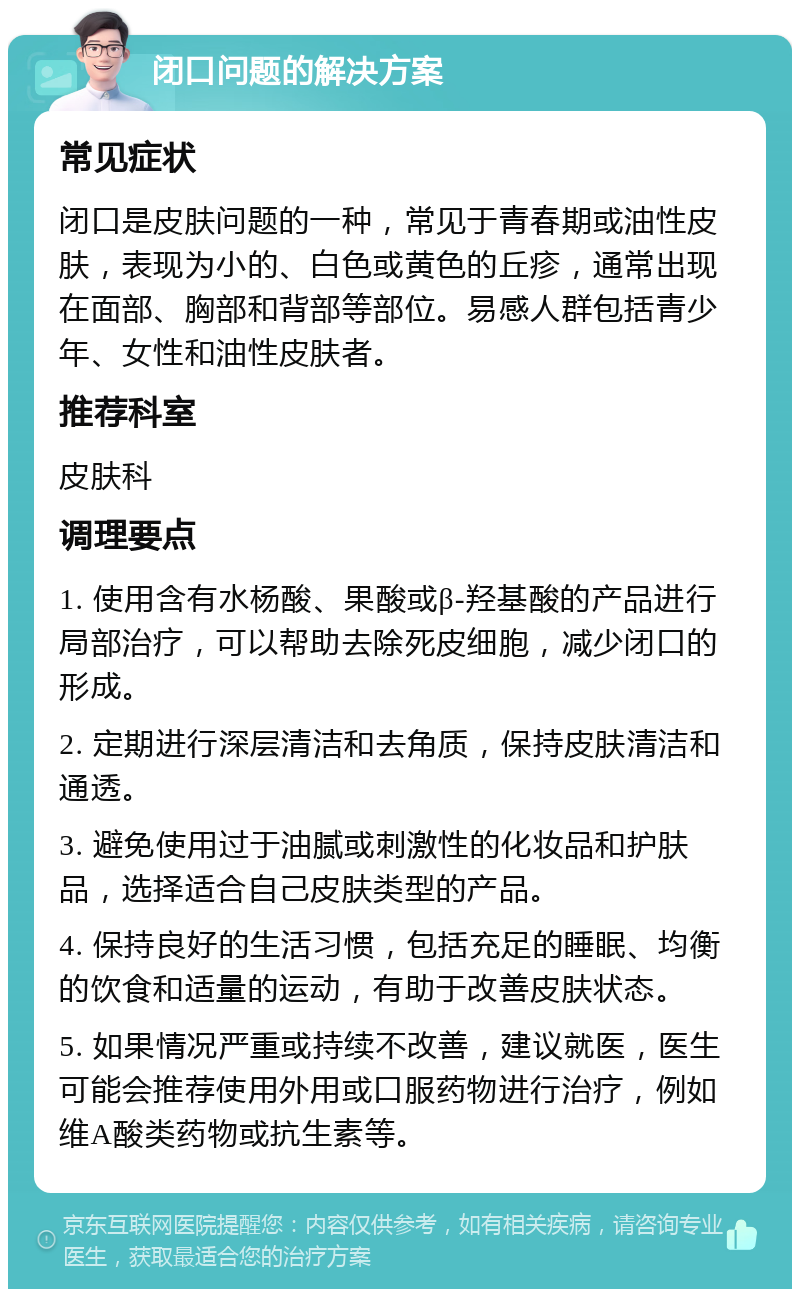 闭口问题的解决方案 常见症状 闭口是皮肤问题的一种，常见于青春期或油性皮肤，表现为小的、白色或黄色的丘疹，通常出现在面部、胸部和背部等部位。易感人群包括青少年、女性和油性皮肤者。 推荐科室 皮肤科 调理要点 1. 使用含有水杨酸、果酸或β-羟基酸的产品进行局部治疗，可以帮助去除死皮细胞，减少闭口的形成。 2. 定期进行深层清洁和去角质，保持皮肤清洁和通透。 3. 避免使用过于油腻或刺激性的化妆品和护肤品，选择适合自己皮肤类型的产品。 4. 保持良好的生活习惯，包括充足的睡眠、均衡的饮食和适量的运动，有助于改善皮肤状态。 5. 如果情况严重或持续不改善，建议就医，医生可能会推荐使用外用或口服药物进行治疗，例如维A酸类药物或抗生素等。