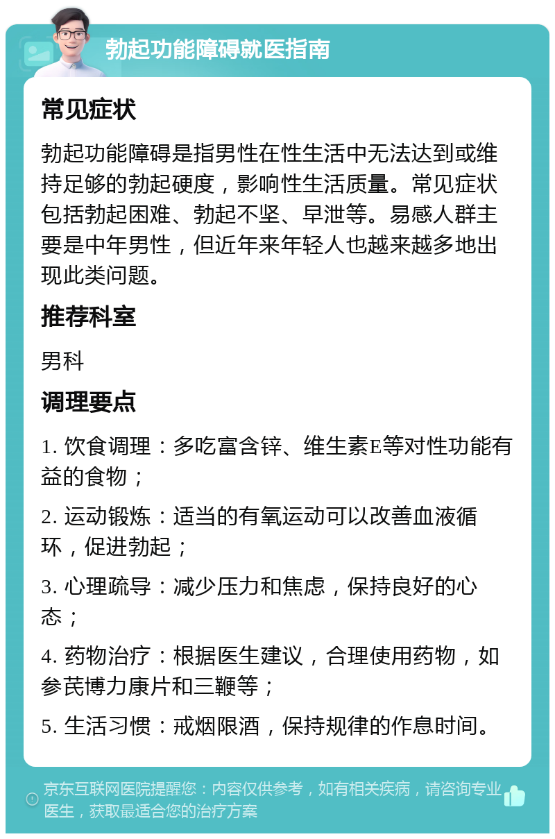 勃起功能障碍就医指南 常见症状 勃起功能障碍是指男性在性生活中无法达到或维持足够的勃起硬度，影响性生活质量。常见症状包括勃起困难、勃起不坚、早泄等。易感人群主要是中年男性，但近年来年轻人也越来越多地出现此类问题。 推荐科室 男科 调理要点 1. 饮食调理：多吃富含锌、维生素E等对性功能有益的食物； 2. 运动锻炼：适当的有氧运动可以改善血液循环，促进勃起； 3. 心理疏导：减少压力和焦虑，保持良好的心态； 4. 药物治疗：根据医生建议，合理使用药物，如参芪博力康片和三鞭等； 5. 生活习惯：戒烟限酒，保持规律的作息时间。