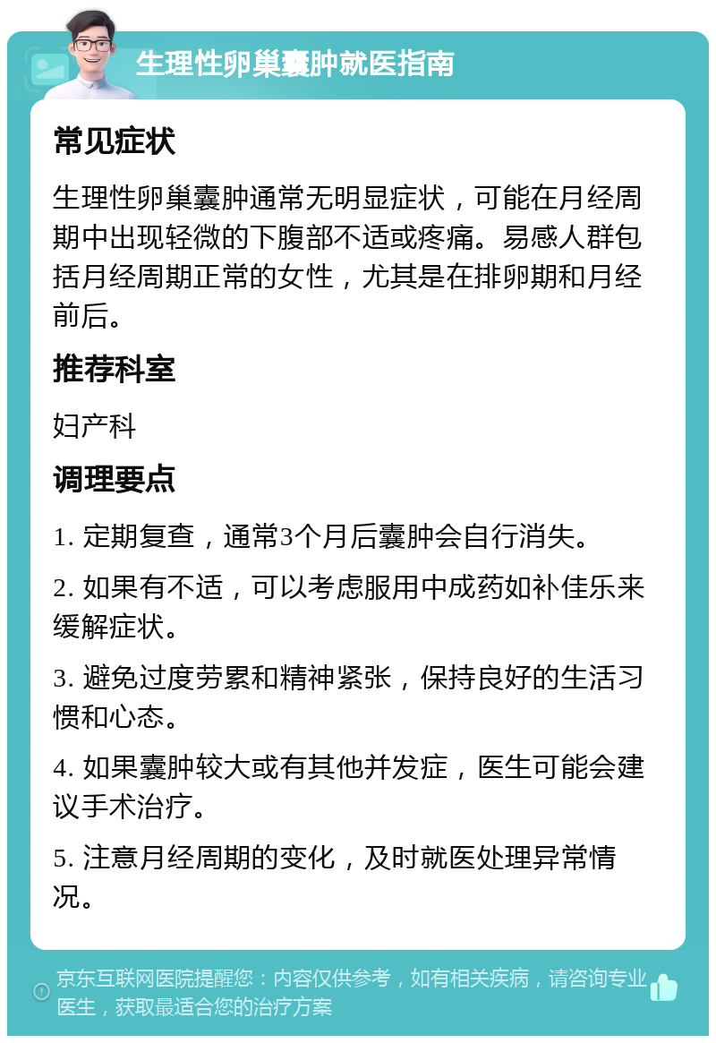 生理性卵巢囊肿就医指南 常见症状 生理性卵巢囊肿通常无明显症状，可能在月经周期中出现轻微的下腹部不适或疼痛。易感人群包括月经周期正常的女性，尤其是在排卵期和月经前后。 推荐科室 妇产科 调理要点 1. 定期复查，通常3个月后囊肿会自行消失。 2. 如果有不适，可以考虑服用中成药如补佳乐来缓解症状。 3. 避免过度劳累和精神紧张，保持良好的生活习惯和心态。 4. 如果囊肿较大或有其他并发症，医生可能会建议手术治疗。 5. 注意月经周期的变化，及时就医处理异常情况。