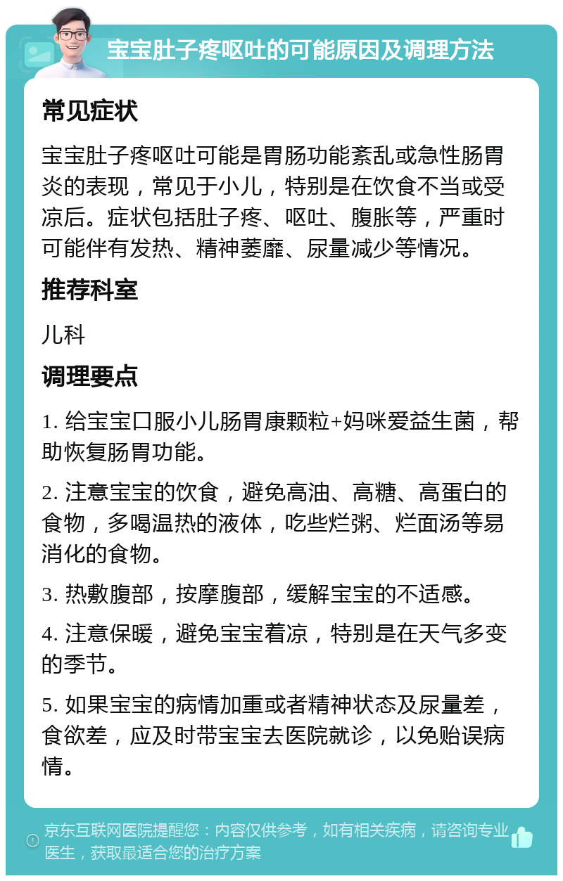 宝宝肚子疼呕吐的可能原因及调理方法 常见症状 宝宝肚子疼呕吐可能是胃肠功能紊乱或急性肠胃炎的表现，常见于小儿，特别是在饮食不当或受凉后。症状包括肚子疼、呕吐、腹胀等，严重时可能伴有发热、精神萎靡、尿量减少等情况。 推荐科室 儿科 调理要点 1. 给宝宝口服小儿肠胃康颗粒+妈咪爱益生菌，帮助恢复肠胃功能。 2. 注意宝宝的饮食，避免高油、高糖、高蛋白的食物，多喝温热的液体，吃些烂粥、烂面汤等易消化的食物。 3. 热敷腹部，按摩腹部，缓解宝宝的不适感。 4. 注意保暖，避免宝宝着凉，特别是在天气多变的季节。 5. 如果宝宝的病情加重或者精神状态及尿量差，食欲差，应及时带宝宝去医院就诊，以免贻误病情。