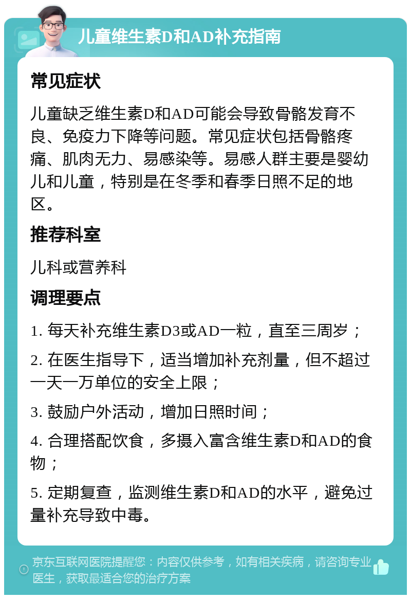 儿童维生素D和AD补充指南 常见症状 儿童缺乏维生素D和AD可能会导致骨骼发育不良、免疫力下降等问题。常见症状包括骨骼疼痛、肌肉无力、易感染等。易感人群主要是婴幼儿和儿童，特别是在冬季和春季日照不足的地区。 推荐科室 儿科或营养科 调理要点 1. 每天补充维生素D3或AD一粒，直至三周岁； 2. 在医生指导下，适当增加补充剂量，但不超过一天一万单位的安全上限； 3. 鼓励户外活动，增加日照时间； 4. 合理搭配饮食，多摄入富含维生素D和AD的食物； 5. 定期复查，监测维生素D和AD的水平，避免过量补充导致中毒。