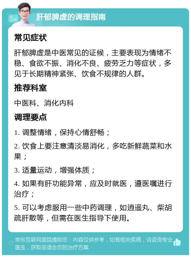 肝郁脾虚的调理指南 常见症状 肝郁脾虚是中医常见的证候，主要表现为情绪不稳、食欲不振、消化不良、疲劳乏力等症状，多见于长期精神紧张、饮食不规律的人群。 推荐科室 中医科、消化内科 调理要点 1. 调整情绪，保持心情舒畅； 2. 饮食上要注意清淡易消化，多吃新鲜蔬菜和水果； 3. 适量运动，增强体质； 4. 如果有肝功能异常，应及时就医，遵医嘱进行治疗； 5. 可以考虑服用一些中药调理，如逍遥丸、柴胡疏肝散等，但需在医生指导下使用。