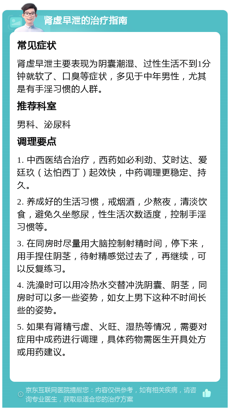 肾虚早泄的治疗指南 常见症状 肾虚早泄主要表现为阴囊潮湿、过性生活不到1分钟就软了、口臭等症状，多见于中年男性，尤其是有手淫习惯的人群。 推荐科室 男科、泌尿科 调理要点 1. 中西医结合治疗，西药如必利劲、艾时达、爱廷玖（达怕西丁）起效快，中药调理更稳定、持久。 2. 养成好的生活习惯，戒烟酒，少熬夜，清淡饮食，避免久坐憋尿，性生活次数适度，控制手淫习惯等。 3. 在同房时尽量用大脑控制射精时间，停下来，用手捏住阴茎，待射精感觉过去了，再继续，可以反复练习。 4. 洗澡时可以用冷热水交替冲洗阴囊、阴茎，同房时可以多一些姿势，如女上男下这种不时间长些的姿势。 5. 如果有肾精亏虚、火旺、湿热等情况，需要对症用中成药进行调理，具体药物需医生开具处方或用药建议。