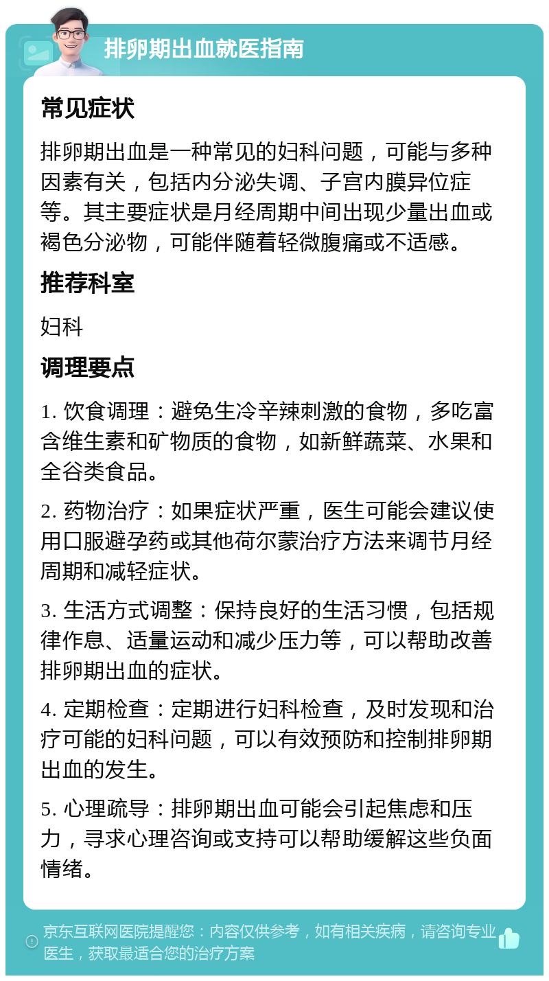 排卵期出血就医指南 常见症状 排卵期出血是一种常见的妇科问题，可能与多种因素有关，包括内分泌失调、子宫内膜异位症等。其主要症状是月经周期中间出现少量出血或褐色分泌物，可能伴随着轻微腹痛或不适感。 推荐科室 妇科 调理要点 1. 饮食调理：避免生冷辛辣刺激的食物，多吃富含维生素和矿物质的食物，如新鲜蔬菜、水果和全谷类食品。 2. 药物治疗：如果症状严重，医生可能会建议使用口服避孕药或其他荷尔蒙治疗方法来调节月经周期和减轻症状。 3. 生活方式调整：保持良好的生活习惯，包括规律作息、适量运动和减少压力等，可以帮助改善排卵期出血的症状。 4. 定期检查：定期进行妇科检查，及时发现和治疗可能的妇科问题，可以有效预防和控制排卵期出血的发生。 5. 心理疏导：排卵期出血可能会引起焦虑和压力，寻求心理咨询或支持可以帮助缓解这些负面情绪。