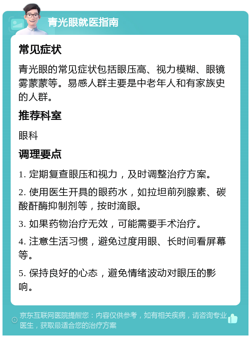 青光眼就医指南 常见症状 青光眼的常见症状包括眼压高、视力模糊、眼镜雾蒙蒙等。易感人群主要是中老年人和有家族史的人群。 推荐科室 眼科 调理要点 1. 定期复查眼压和视力，及时调整治疗方案。 2. 使用医生开具的眼药水，如拉坦前列腺素、碳酸酐酶抑制剂等，按时滴眼。 3. 如果药物治疗无效，可能需要手术治疗。 4. 注意生活习惯，避免过度用眼、长时间看屏幕等。 5. 保持良好的心态，避免情绪波动对眼压的影响。