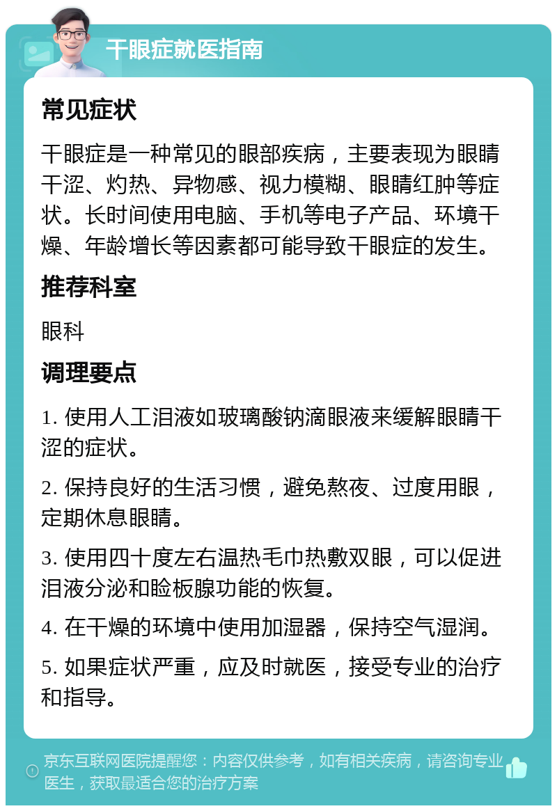 干眼症就医指南 常见症状 干眼症是一种常见的眼部疾病，主要表现为眼睛干涩、灼热、异物感、视力模糊、眼睛红肿等症状。长时间使用电脑、手机等电子产品、环境干燥、年龄增长等因素都可能导致干眼症的发生。 推荐科室 眼科 调理要点 1. 使用人工泪液如玻璃酸钠滴眼液来缓解眼睛干涩的症状。 2. 保持良好的生活习惯，避免熬夜、过度用眼，定期休息眼睛。 3. 使用四十度左右温热毛巾热敷双眼，可以促进泪液分泌和睑板腺功能的恢复。 4. 在干燥的环境中使用加湿器，保持空气湿润。 5. 如果症状严重，应及时就医，接受专业的治疗和指导。