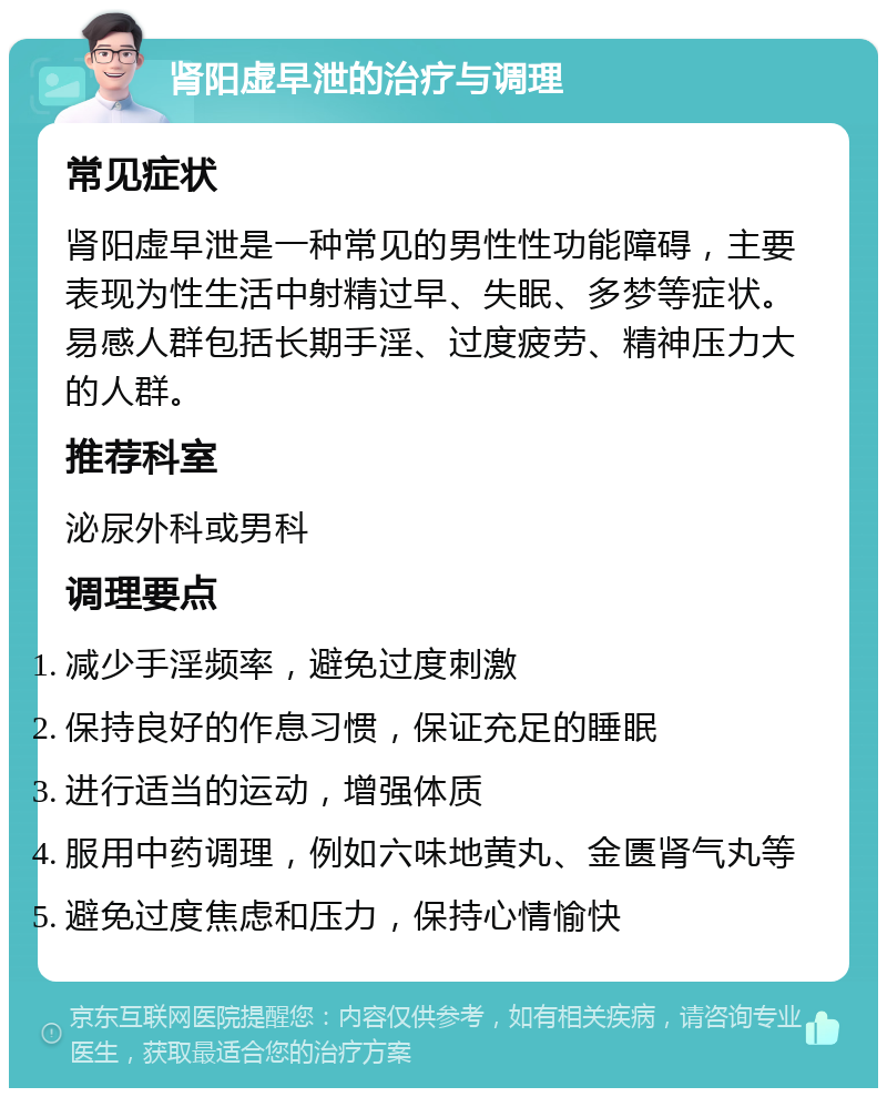 肾阳虚早泄的治疗与调理 常见症状 肾阳虚早泄是一种常见的男性性功能障碍，主要表现为性生活中射精过早、失眠、多梦等症状。易感人群包括长期手淫、过度疲劳、精神压力大的人群。 推荐科室 泌尿外科或男科 调理要点 减少手淫频率，避免过度刺激 保持良好的作息习惯，保证充足的睡眠 进行适当的运动，增强体质 服用中药调理，例如六味地黄丸、金匮肾气丸等 避免过度焦虑和压力，保持心情愉快