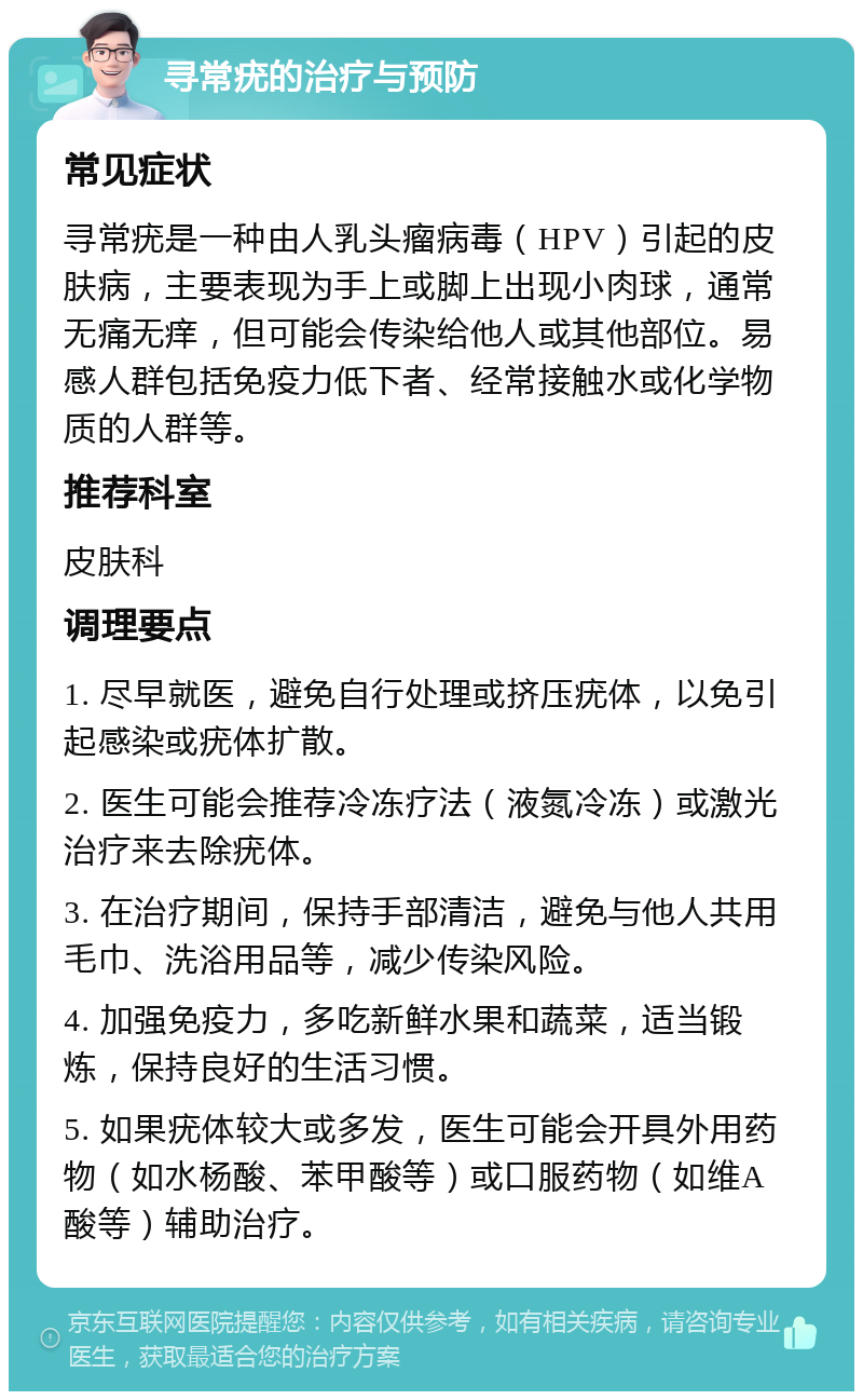 寻常疣的治疗与预防 常见症状 寻常疣是一种由人乳头瘤病毒（HPV）引起的皮肤病，主要表现为手上或脚上出现小肉球，通常无痛无痒，但可能会传染给他人或其他部位。易感人群包括免疫力低下者、经常接触水或化学物质的人群等。 推荐科室 皮肤科 调理要点 1. 尽早就医，避免自行处理或挤压疣体，以免引起感染或疣体扩散。 2. 医生可能会推荐冷冻疗法（液氮冷冻）或激光治疗来去除疣体。 3. 在治疗期间，保持手部清洁，避免与他人共用毛巾、洗浴用品等，减少传染风险。 4. 加强免疫力，多吃新鲜水果和蔬菜，适当锻炼，保持良好的生活习惯。 5. 如果疣体较大或多发，医生可能会开具外用药物（如水杨酸、苯甲酸等）或口服药物（如维A酸等）辅助治疗。