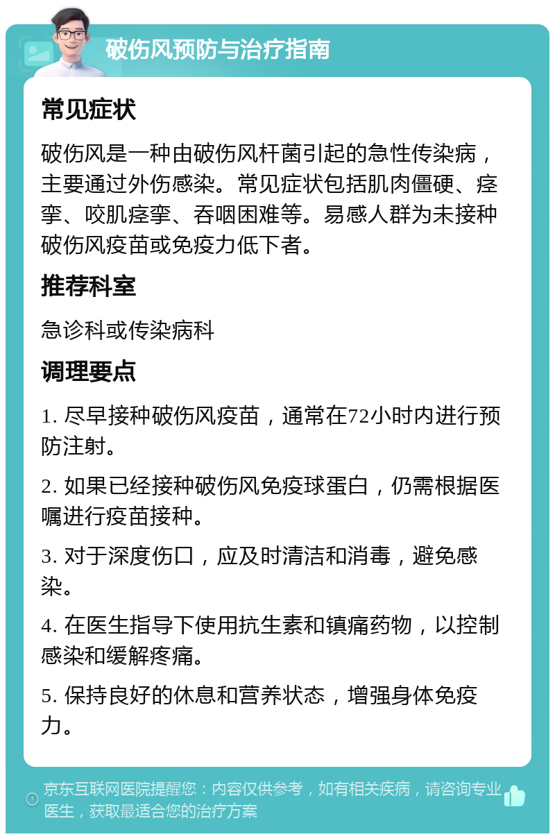 破伤风预防与治疗指南 常见症状 破伤风是一种由破伤风杆菌引起的急性传染病，主要通过外伤感染。常见症状包括肌肉僵硬、痉挛、咬肌痉挛、吞咽困难等。易感人群为未接种破伤风疫苗或免疫力低下者。 推荐科室 急诊科或传染病科 调理要点 1. 尽早接种破伤风疫苗，通常在72小时内进行预防注射。 2. 如果已经接种破伤风免疫球蛋白，仍需根据医嘱进行疫苗接种。 3. 对于深度伤口，应及时清洁和消毒，避免感染。 4. 在医生指导下使用抗生素和镇痛药物，以控制感染和缓解疼痛。 5. 保持良好的休息和营养状态，增强身体免疫力。