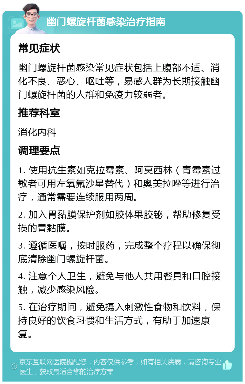 幽门螺旋杆菌感染治疗指南 常见症状 幽门螺旋杆菌感染常见症状包括上腹部不适、消化不良、恶心、呕吐等，易感人群为长期接触幽门螺旋杆菌的人群和免疫力较弱者。 推荐科室 消化内科 调理要点 1. 使用抗生素如克拉霉素、阿莫西林（青霉素过敏者可用左氧氟沙星替代）和奥美拉唑等进行治疗，通常需要连续服用两周。 2. 加入胃黏膜保护剂如胶体果胶铋，帮助修复受损的胃黏膜。 3. 遵循医嘱，按时服药，完成整个疗程以确保彻底清除幽门螺旋杆菌。 4. 注意个人卫生，避免与他人共用餐具和口腔接触，减少感染风险。 5. 在治疗期间，避免摄入刺激性食物和饮料，保持良好的饮食习惯和生活方式，有助于加速康复。