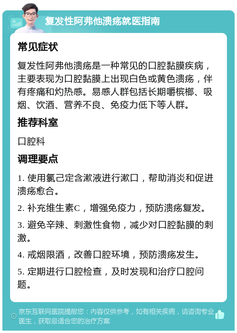 复发性阿弗他溃疡就医指南 常见症状 复发性阿弗他溃疡是一种常见的口腔黏膜疾病，主要表现为口腔黏膜上出现白色或黄色溃疡，伴有疼痛和灼热感。易感人群包括长期嚼槟榔、吸烟、饮酒、营养不良、免疫力低下等人群。 推荐科室 口腔科 调理要点 1. 使用氯己定含漱液进行漱口，帮助消炎和促进溃疡愈合。 2. 补充维生素C，增强免疫力，预防溃疡复发。 3. 避免辛辣、刺激性食物，减少对口腔黏膜的刺激。 4. 戒烟限酒，改善口腔环境，预防溃疡发生。 5. 定期进行口腔检查，及时发现和治疗口腔问题。