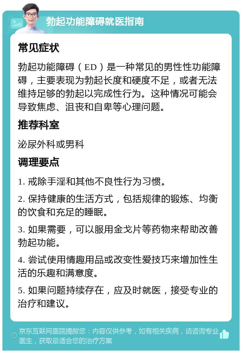 勃起功能障碍就医指南 常见症状 勃起功能障碍（ED）是一种常见的男性性功能障碍，主要表现为勃起长度和硬度不足，或者无法维持足够的勃起以完成性行为。这种情况可能会导致焦虑、沮丧和自卑等心理问题。 推荐科室 泌尿外科或男科 调理要点 1. 戒除手淫和其他不良性行为习惯。 2. 保持健康的生活方式，包括规律的锻炼、均衡的饮食和充足的睡眠。 3. 如果需要，可以服用金戈片等药物来帮助改善勃起功能。 4. 尝试使用情趣用品或改变性爱技巧来增加性生活的乐趣和满意度。 5. 如果问题持续存在，应及时就医，接受专业的治疗和建议。