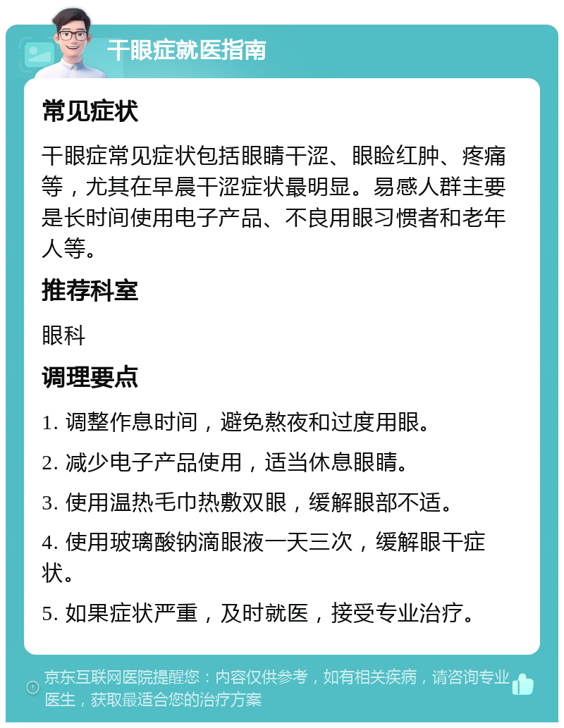 干眼症就医指南 常见症状 干眼症常见症状包括眼睛干涩、眼睑红肿、疼痛等，尤其在早晨干涩症状最明显。易感人群主要是长时间使用电子产品、不良用眼习惯者和老年人等。 推荐科室 眼科 调理要点 1. 调整作息时间，避免熬夜和过度用眼。 2. 减少电子产品使用，适当休息眼睛。 3. 使用温热毛巾热敷双眼，缓解眼部不适。 4. 使用玻璃酸钠滴眼液一天三次，缓解眼干症状。 5. 如果症状严重，及时就医，接受专业治疗。