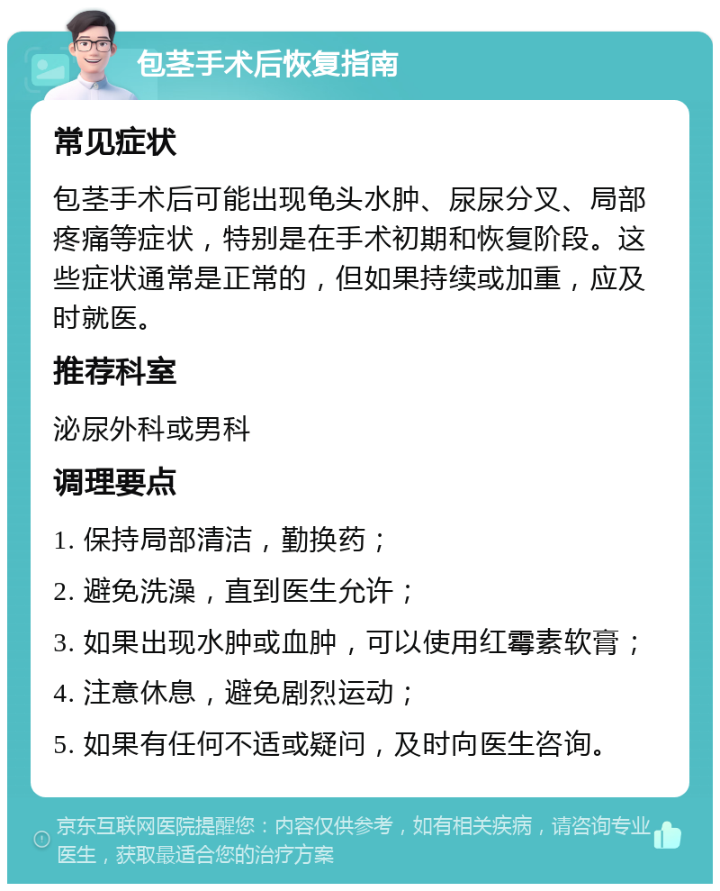 包茎手术后恢复指南 常见症状 包茎手术后可能出现龟头水肿、尿尿分叉、局部疼痛等症状，特别是在手术初期和恢复阶段。这些症状通常是正常的，但如果持续或加重，应及时就医。 推荐科室 泌尿外科或男科 调理要点 1. 保持局部清洁，勤换药； 2. 避免洗澡，直到医生允许； 3. 如果出现水肿或血肿，可以使用红霉素软膏； 4. 注意休息，避免剧烈运动； 5. 如果有任何不适或疑问，及时向医生咨询。