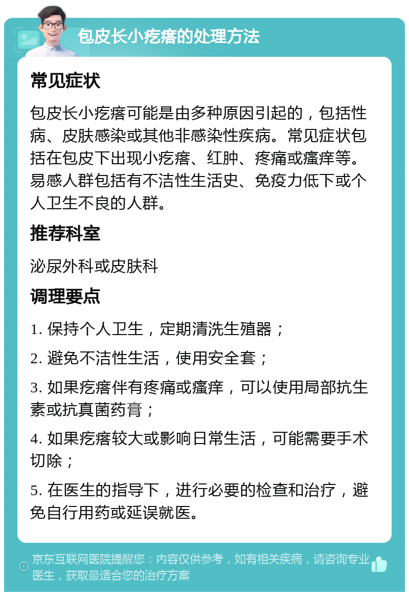 包皮长小疙瘩的处理方法 常见症状 包皮长小疙瘩可能是由多种原因引起的，包括性病、皮肤感染或其他非感染性疾病。常见症状包括在包皮下出现小疙瘩、红肿、疼痛或瘙痒等。易感人群包括有不洁性生活史、免疫力低下或个人卫生不良的人群。 推荐科室 泌尿外科或皮肤科 调理要点 1. 保持个人卫生，定期清洗生殖器； 2. 避免不洁性生活，使用安全套； 3. 如果疙瘩伴有疼痛或瘙痒，可以使用局部抗生素或抗真菌药膏； 4. 如果疙瘩较大或影响日常生活，可能需要手术切除； 5. 在医生的指导下，进行必要的检查和治疗，避免自行用药或延误就医。