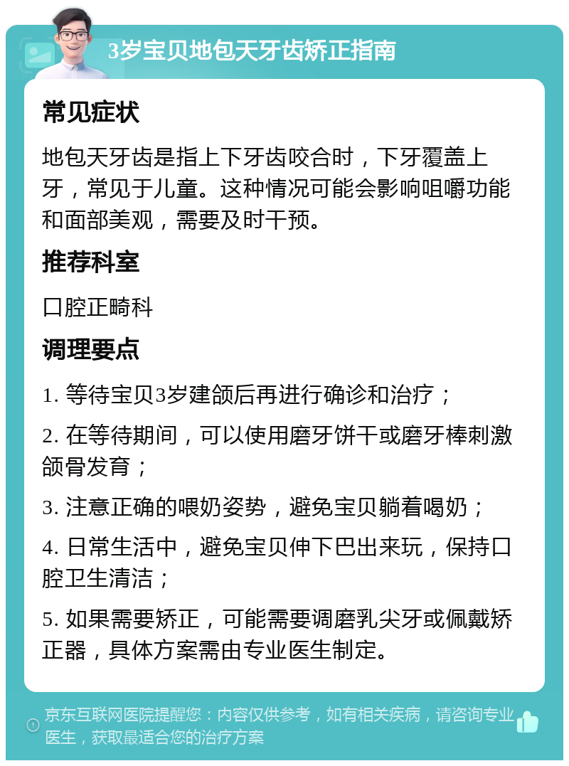 3岁宝贝地包天牙齿矫正指南 常见症状 地包天牙齿是指上下牙齿咬合时，下牙覆盖上牙，常见于儿童。这种情况可能会影响咀嚼功能和面部美观，需要及时干预。 推荐科室 口腔正畸科 调理要点 1. 等待宝贝3岁建颌后再进行确诊和治疗； 2. 在等待期间，可以使用磨牙饼干或磨牙棒刺激颌骨发育； 3. 注意正确的喂奶姿势，避免宝贝躺着喝奶； 4. 日常生活中，避免宝贝伸下巴出来玩，保持口腔卫生清洁； 5. 如果需要矫正，可能需要调磨乳尖牙或佩戴矫正器，具体方案需由专业医生制定。