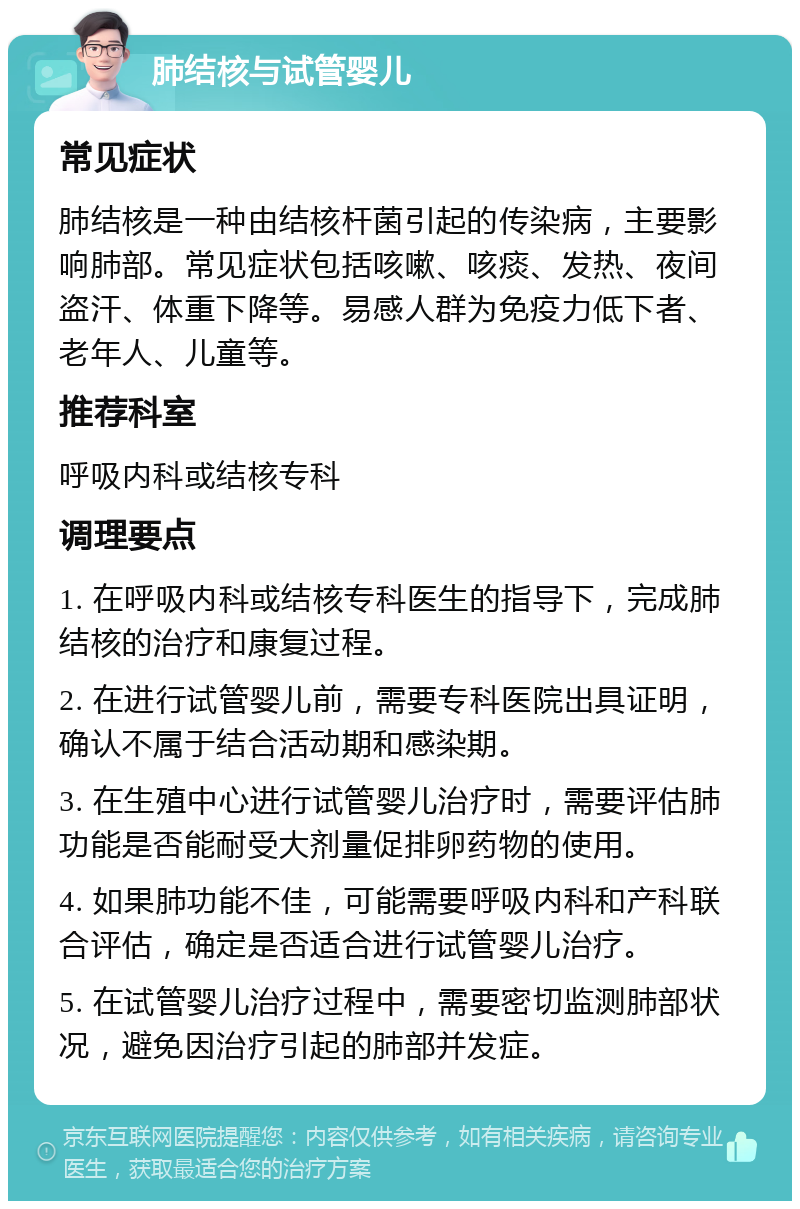 肺结核与试管婴儿 常见症状 肺结核是一种由结核杆菌引起的传染病，主要影响肺部。常见症状包括咳嗽、咳痰、发热、夜间盗汗、体重下降等。易感人群为免疫力低下者、老年人、儿童等。 推荐科室 呼吸内科或结核专科 调理要点 1. 在呼吸内科或结核专科医生的指导下，完成肺结核的治疗和康复过程。 2. 在进行试管婴儿前，需要专科医院出具证明，确认不属于结合活动期和感染期。 3. 在生殖中心进行试管婴儿治疗时，需要评估肺功能是否能耐受大剂量促排卵药物的使用。 4. 如果肺功能不佳，可能需要呼吸内科和产科联合评估，确定是否适合进行试管婴儿治疗。 5. 在试管婴儿治疗过程中，需要密切监测肺部状况，避免因治疗引起的肺部并发症。