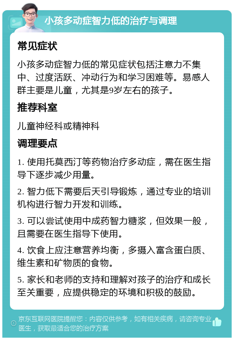 小孩多动症智力低的治疗与调理 常见症状 小孩多动症智力低的常见症状包括注意力不集中、过度活跃、冲动行为和学习困难等。易感人群主要是儿童，尤其是9岁左右的孩子。 推荐科室 儿童神经科或精神科 调理要点 1. 使用托莫西汀等药物治疗多动症，需在医生指导下逐步减少用量。 2. 智力低下需要后天引导锻炼，通过专业的培训机构进行智力开发和训练。 3. 可以尝试使用中成药智力糖浆，但效果一般，且需要在医生指导下使用。 4. 饮食上应注意营养均衡，多摄入富含蛋白质、维生素和矿物质的食物。 5. 家长和老师的支持和理解对孩子的治疗和成长至关重要，应提供稳定的环境和积极的鼓励。