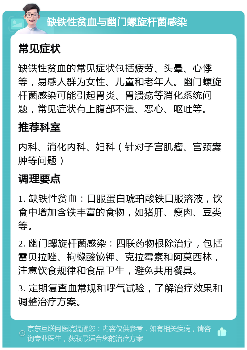 缺铁性贫血与幽门螺旋杆菌感染 常见症状 缺铁性贫血的常见症状包括疲劳、头晕、心悸等，易感人群为女性、儿童和老年人。幽门螺旋杆菌感染可能引起胃炎、胃溃疡等消化系统问题，常见症状有上腹部不适、恶心、呕吐等。 推荐科室 内科、消化内科、妇科（针对子宫肌瘤、宫颈囊肿等问题） 调理要点 1. 缺铁性贫血：口服蛋白琥珀酸铁口服溶液，饮食中增加含铁丰富的食物，如猪肝、瘦肉、豆类等。 2. 幽门螺旋杆菌感染：四联药物根除治疗，包括雷贝拉唑、枸橼酸铋钾、克拉霉素和阿莫西林，注意饮食规律和食品卫生，避免共用餐具。 3. 定期复查血常规和呼气试验，了解治疗效果和调整治疗方案。