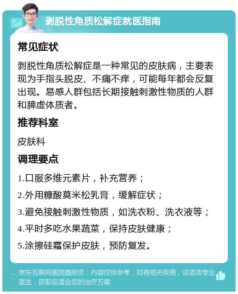 剥脱性角质松解症就医指南 常见症状 剥脱性角质松解症是一种常见的皮肤病，主要表现为手指头脱皮、不痛不痒，可能每年都会反复出现。易感人群包括长期接触刺激性物质的人群和脾虚体质者。 推荐科室 皮肤科 调理要点 1.口服多维元素片，补充营养； 2.外用糠酸莫米松乳膏，缓解症状； 3.避免接触刺激性物质，如洗衣粉、洗衣液等； 4.平时多吃水果蔬菜，保持皮肤健康； 5.涂擦硅霜保护皮肤，预防复发。