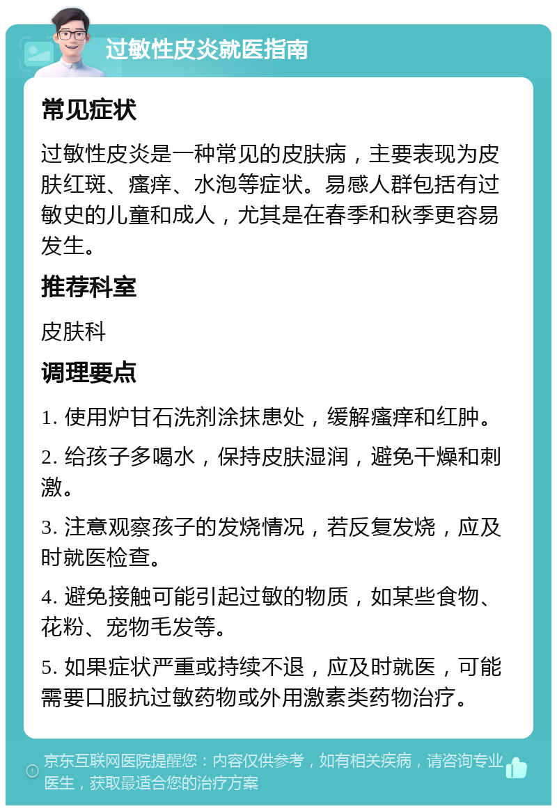 过敏性皮炎就医指南 常见症状 过敏性皮炎是一种常见的皮肤病，主要表现为皮肤红斑、瘙痒、水泡等症状。易感人群包括有过敏史的儿童和成人，尤其是在春季和秋季更容易发生。 推荐科室 皮肤科 调理要点 1. 使用炉甘石洗剂涂抹患处，缓解瘙痒和红肿。 2. 给孩子多喝水，保持皮肤湿润，避免干燥和刺激。 3. 注意观察孩子的发烧情况，若反复发烧，应及时就医检查。 4. 避免接触可能引起过敏的物质，如某些食物、花粉、宠物毛发等。 5. 如果症状严重或持续不退，应及时就医，可能需要口服抗过敏药物或外用激素类药物治疗。