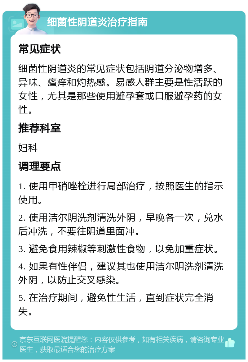 细菌性阴道炎治疗指南 常见症状 细菌性阴道炎的常见症状包括阴道分泌物增多、异味、瘙痒和灼热感。易感人群主要是性活跃的女性，尤其是那些使用避孕套或口服避孕药的女性。 推荐科室 妇科 调理要点 1. 使用甲硝唑栓进行局部治疗，按照医生的指示使用。 2. 使用洁尔阴洗剂清洗外阴，早晚各一次，兑水后冲洗，不要往阴道里面冲。 3. 避免食用辣椒等刺激性食物，以免加重症状。 4. 如果有性伴侣，建议其也使用洁尔阴洗剂清洗外阴，以防止交叉感染。 5. 在治疗期间，避免性生活，直到症状完全消失。