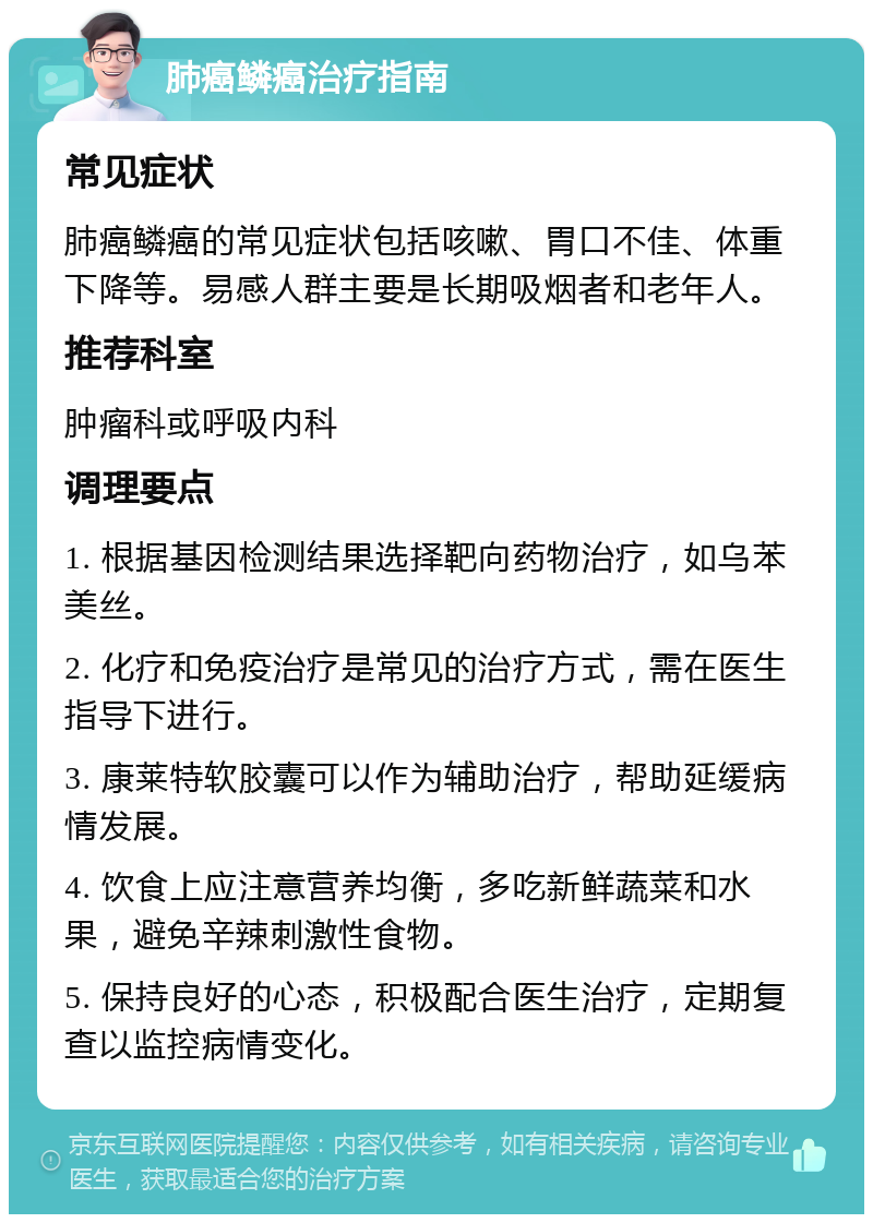 肺癌鳞癌治疗指南 常见症状 肺癌鳞癌的常见症状包括咳嗽、胃口不佳、体重下降等。易感人群主要是长期吸烟者和老年人。 推荐科室 肿瘤科或呼吸内科 调理要点 1. 根据基因检测结果选择靶向药物治疗，如乌苯美丝。 2. 化疗和免疫治疗是常见的治疗方式，需在医生指导下进行。 3. 康莱特软胶囊可以作为辅助治疗，帮助延缓病情发展。 4. 饮食上应注意营养均衡，多吃新鲜蔬菜和水果，避免辛辣刺激性食物。 5. 保持良好的心态，积极配合医生治疗，定期复查以监控病情变化。