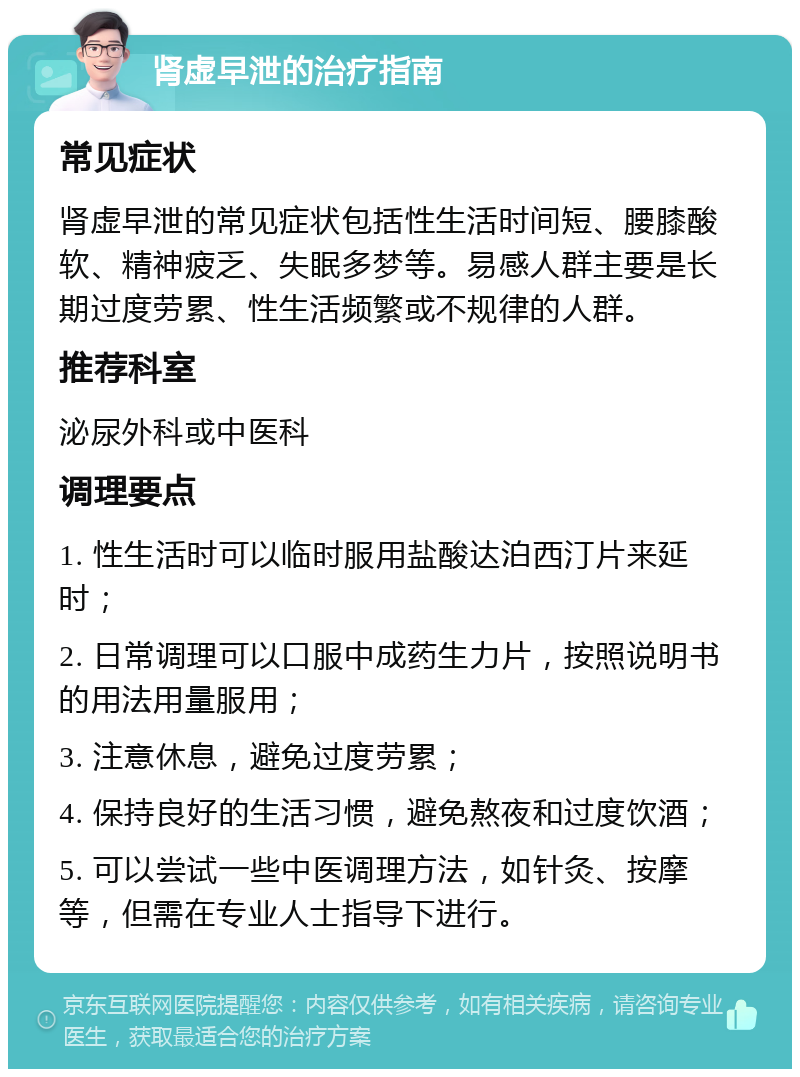 肾虚早泄的治疗指南 常见症状 肾虚早泄的常见症状包括性生活时间短、腰膝酸软、精神疲乏、失眠多梦等。易感人群主要是长期过度劳累、性生活频繁或不规律的人群。 推荐科室 泌尿外科或中医科 调理要点 1. 性生活时可以临时服用盐酸达泊西汀片来延时； 2. 日常调理可以口服中成药生力片，按照说明书的用法用量服用； 3. 注意休息，避免过度劳累； 4. 保持良好的生活习惯，避免熬夜和过度饮酒； 5. 可以尝试一些中医调理方法，如针灸、按摩等，但需在专业人士指导下进行。