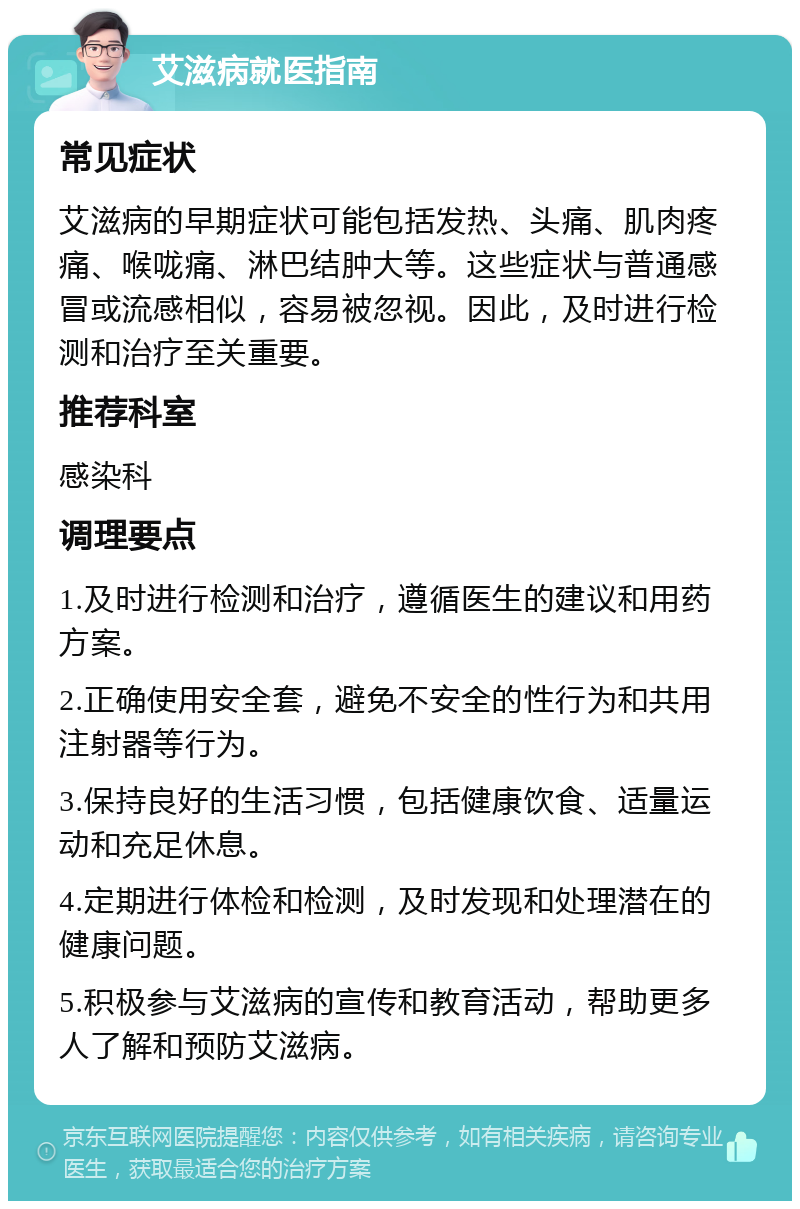 艾滋病就医指南 常见症状 艾滋病的早期症状可能包括发热、头痛、肌肉疼痛、喉咙痛、淋巴结肿大等。这些症状与普通感冒或流感相似，容易被忽视。因此，及时进行检测和治疗至关重要。 推荐科室 感染科 调理要点 1.及时进行检测和治疗，遵循医生的建议和用药方案。 2.正确使用安全套，避免不安全的性行为和共用注射器等行为。 3.保持良好的生活习惯，包括健康饮食、适量运动和充足休息。 4.定期进行体检和检测，及时发现和处理潜在的健康问题。 5.积极参与艾滋病的宣传和教育活动，帮助更多人了解和预防艾滋病。