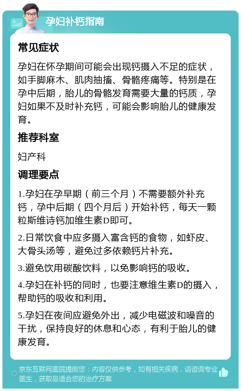 孕妇补钙指南 常见症状 孕妇在怀孕期间可能会出现钙摄入不足的症状，如手脚麻木、肌肉抽搐、骨骼疼痛等。特别是在孕中后期，胎儿的骨骼发育需要大量的钙质，孕妇如果不及时补充钙，可能会影响胎儿的健康发育。 推荐科室 妇产科 调理要点 1.孕妇在孕早期（前三个月）不需要额外补充钙，孕中后期（四个月后）开始补钙，每天一颗粒斯维诗钙加维生素D即可。 2.日常饮食中应多摄入富含钙的食物，如虾皮、大骨头汤等，避免过多依赖钙片补充。 3.避免饮用碳酸饮料，以免影响钙的吸收。 4.孕妇在补钙的同时，也要注意维生素D的摄入，帮助钙的吸收和利用。 5.孕妇在夜间应避免外出，减少电磁波和噪音的干扰，保持良好的休息和心态，有利于胎儿的健康发育。