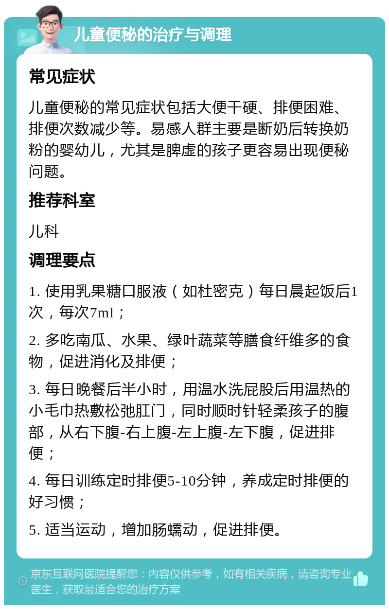 儿童便秘的治疗与调理 常见症状 儿童便秘的常见症状包括大便干硬、排便困难、排便次数减少等。易感人群主要是断奶后转换奶粉的婴幼儿，尤其是脾虚的孩子更容易出现便秘问题。 推荐科室 儿科 调理要点 1. 使用乳果糖口服液（如杜密克）每日晨起饭后1次，每次7ml； 2. 多吃南瓜、水果、绿叶蔬菜等膳食纤维多的食物，促进消化及排便； 3. 每日晚餐后半小时，用温水洗屁股后用温热的小毛巾热敷松弛肛门，同时顺时针轻柔孩子的腹部，从右下腹-右上腹-左上腹-左下腹，促进排便； 4. 每日训练定时排便5-10分钟，养成定时排便的好习惯； 5. 适当运动，增加肠蠕动，促进排便。