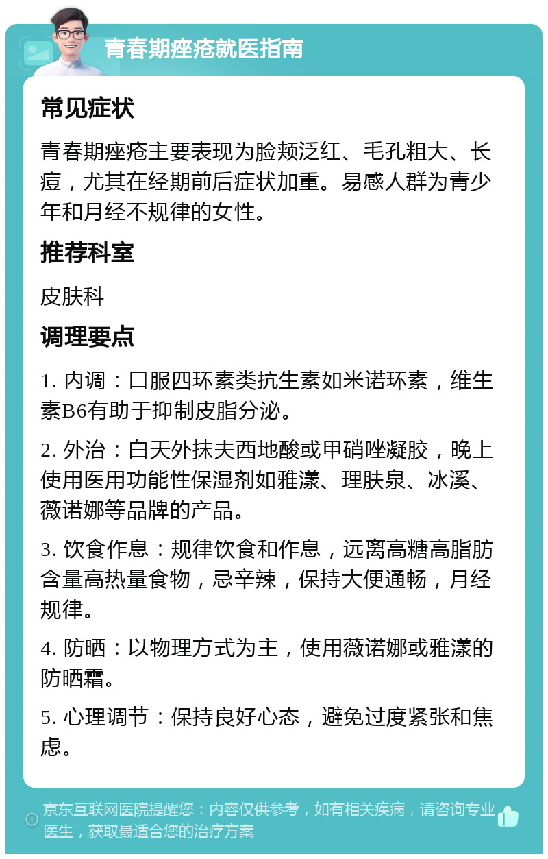 青春期痤疮就医指南 常见症状 青春期痤疮主要表现为脸颊泛红、毛孔粗大、长痘，尤其在经期前后症状加重。易感人群为青少年和月经不规律的女性。 推荐科室 皮肤科 调理要点 1. 内调：口服四环素类抗生素如米诺环素，维生素B6有助于抑制皮脂分泌。 2. 外治：白天外抹夫西地酸或甲硝唑凝胶，晚上使用医用功能性保湿剂如雅漾、理肤泉、冰溪、薇诺娜等品牌的产品。 3. 饮食作息：规律饮食和作息，远离高糖高脂肪含量高热量食物，忌辛辣，保持大便通畅，月经规律。 4. 防晒：以物理方式为主，使用薇诺娜或雅漾的防晒霜。 5. 心理调节：保持良好心态，避免过度紧张和焦虑。