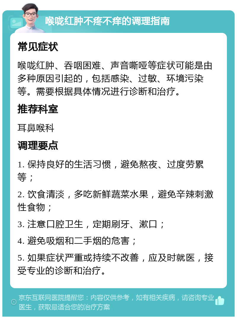 喉咙红肿不疼不痒的调理指南 常见症状 喉咙红肿、吞咽困难、声音嘶哑等症状可能是由多种原因引起的，包括感染、过敏、环境污染等。需要根据具体情况进行诊断和治疗。 推荐科室 耳鼻喉科 调理要点 1. 保持良好的生活习惯，避免熬夜、过度劳累等； 2. 饮食清淡，多吃新鲜蔬菜水果，避免辛辣刺激性食物； 3. 注意口腔卫生，定期刷牙、漱口； 4. 避免吸烟和二手烟的危害； 5. 如果症状严重或持续不改善，应及时就医，接受专业的诊断和治疗。