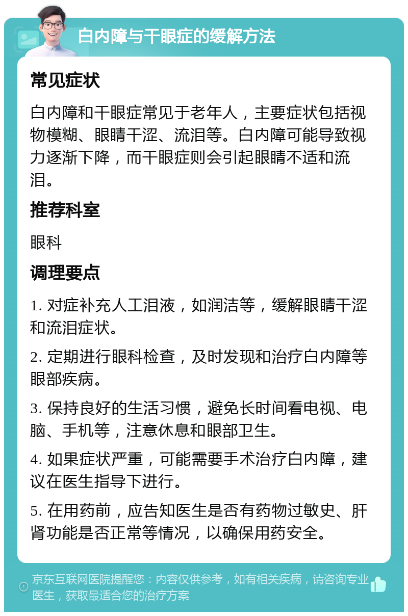 白内障与干眼症的缓解方法 常见症状 白内障和干眼症常见于老年人，主要症状包括视物模糊、眼睛干涩、流泪等。白内障可能导致视力逐渐下降，而干眼症则会引起眼睛不适和流泪。 推荐科室 眼科 调理要点 1. 对症补充人工泪液，如润洁等，缓解眼睛干涩和流泪症状。 2. 定期进行眼科检查，及时发现和治疗白内障等眼部疾病。 3. 保持良好的生活习惯，避免长时间看电视、电脑、手机等，注意休息和眼部卫生。 4. 如果症状严重，可能需要手术治疗白内障，建议在医生指导下进行。 5. 在用药前，应告知医生是否有药物过敏史、肝肾功能是否正常等情况，以确保用药安全。