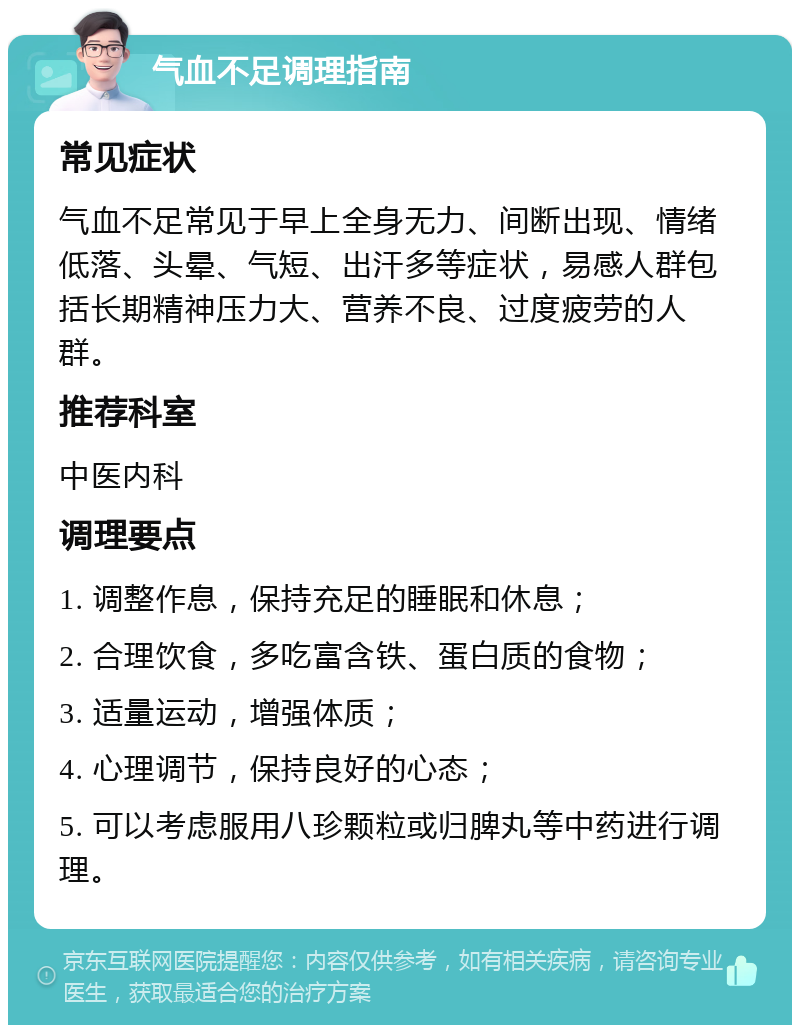 气血不足调理指南 常见症状 气血不足常见于早上全身无力、间断出现、情绪低落、头晕、气短、出汗多等症状，易感人群包括长期精神压力大、营养不良、过度疲劳的人群。 推荐科室 中医内科 调理要点 1. 调整作息，保持充足的睡眠和休息； 2. 合理饮食，多吃富含铁、蛋白质的食物； 3. 适量运动，增强体质； 4. 心理调节，保持良好的心态； 5. 可以考虑服用八珍颗粒或归脾丸等中药进行调理。