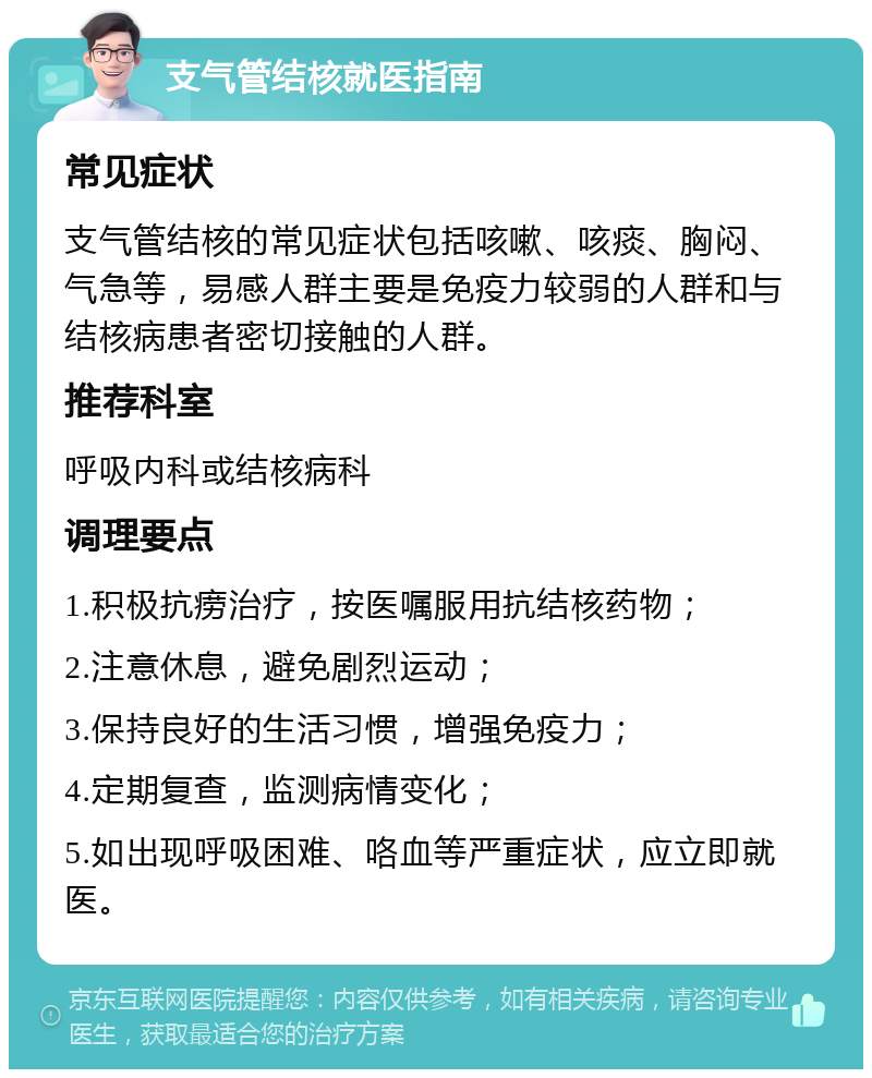 支气管结核就医指南 常见症状 支气管结核的常见症状包括咳嗽、咳痰、胸闷、气急等，易感人群主要是免疫力较弱的人群和与结核病患者密切接触的人群。 推荐科室 呼吸内科或结核病科 调理要点 1.积极抗痨治疗，按医嘱服用抗结核药物； 2.注意休息，避免剧烈运动； 3.保持良好的生活习惯，增强免疫力； 4.定期复查，监测病情变化； 5.如出现呼吸困难、咯血等严重症状，应立即就医。