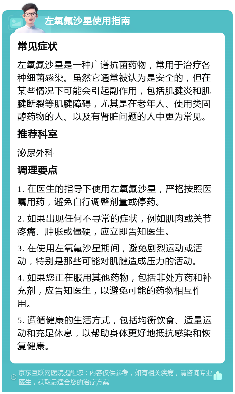 左氧氟沙星使用指南 常见症状 左氧氟沙星是一种广谱抗菌药物，常用于治疗各种细菌感染。虽然它通常被认为是安全的，但在某些情况下可能会引起副作用，包括肌腱炎和肌腱断裂等肌腱障碍，尤其是在老年人、使用类固醇药物的人、以及有肾脏问题的人中更为常见。 推荐科室 泌尿外科 调理要点 1. 在医生的指导下使用左氧氟沙星，严格按照医嘱用药，避免自行调整剂量或停药。 2. 如果出现任何不寻常的症状，例如肌肉或关节疼痛、肿胀或僵硬，应立即告知医生。 3. 在使用左氧氟沙星期间，避免剧烈运动或活动，特别是那些可能对肌腱造成压力的活动。 4. 如果您正在服用其他药物，包括非处方药和补充剂，应告知医生，以避免可能的药物相互作用。 5. 遵循健康的生活方式，包括均衡饮食、适量运动和充足休息，以帮助身体更好地抵抗感染和恢复健康。