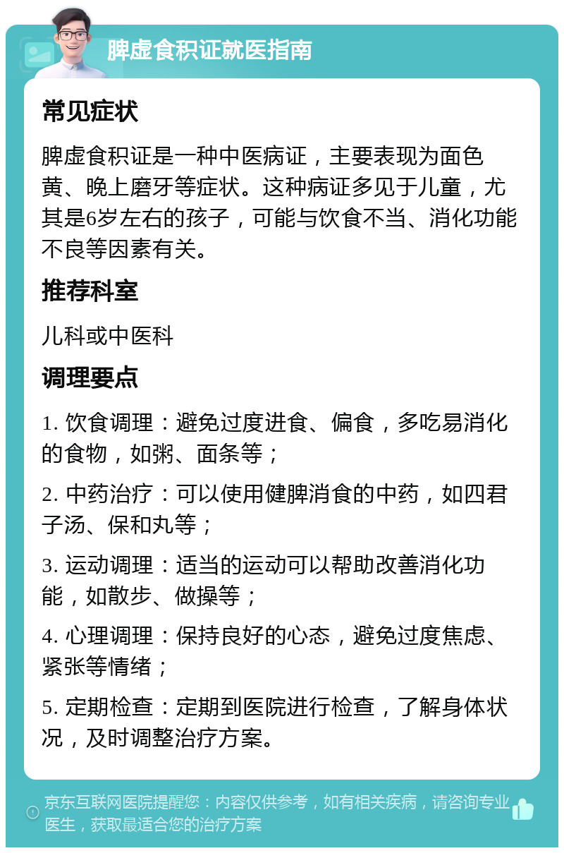 脾虚食积证就医指南 常见症状 脾虚食积证是一种中医病证，主要表现为面色黄、晚上磨牙等症状。这种病证多见于儿童，尤其是6岁左右的孩子，可能与饮食不当、消化功能不良等因素有关。 推荐科室 儿科或中医科 调理要点 1. 饮食调理：避免过度进食、偏食，多吃易消化的食物，如粥、面条等； 2. 中药治疗：可以使用健脾消食的中药，如四君子汤、保和丸等； 3. 运动调理：适当的运动可以帮助改善消化功能，如散步、做操等； 4. 心理调理：保持良好的心态，避免过度焦虑、紧张等情绪； 5. 定期检查：定期到医院进行检查，了解身体状况，及时调整治疗方案。