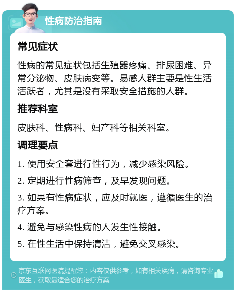 性病防治指南 常见症状 性病的常见症状包括生殖器疼痛、排尿困难、异常分泌物、皮肤病变等。易感人群主要是性生活活跃者，尤其是没有采取安全措施的人群。 推荐科室 皮肤科、性病科、妇产科等相关科室。 调理要点 1. 使用安全套进行性行为，减少感染风险。 2. 定期进行性病筛查，及早发现问题。 3. 如果有性病症状，应及时就医，遵循医生的治疗方案。 4. 避免与感染性病的人发生性接触。 5. 在性生活中保持清洁，避免交叉感染。