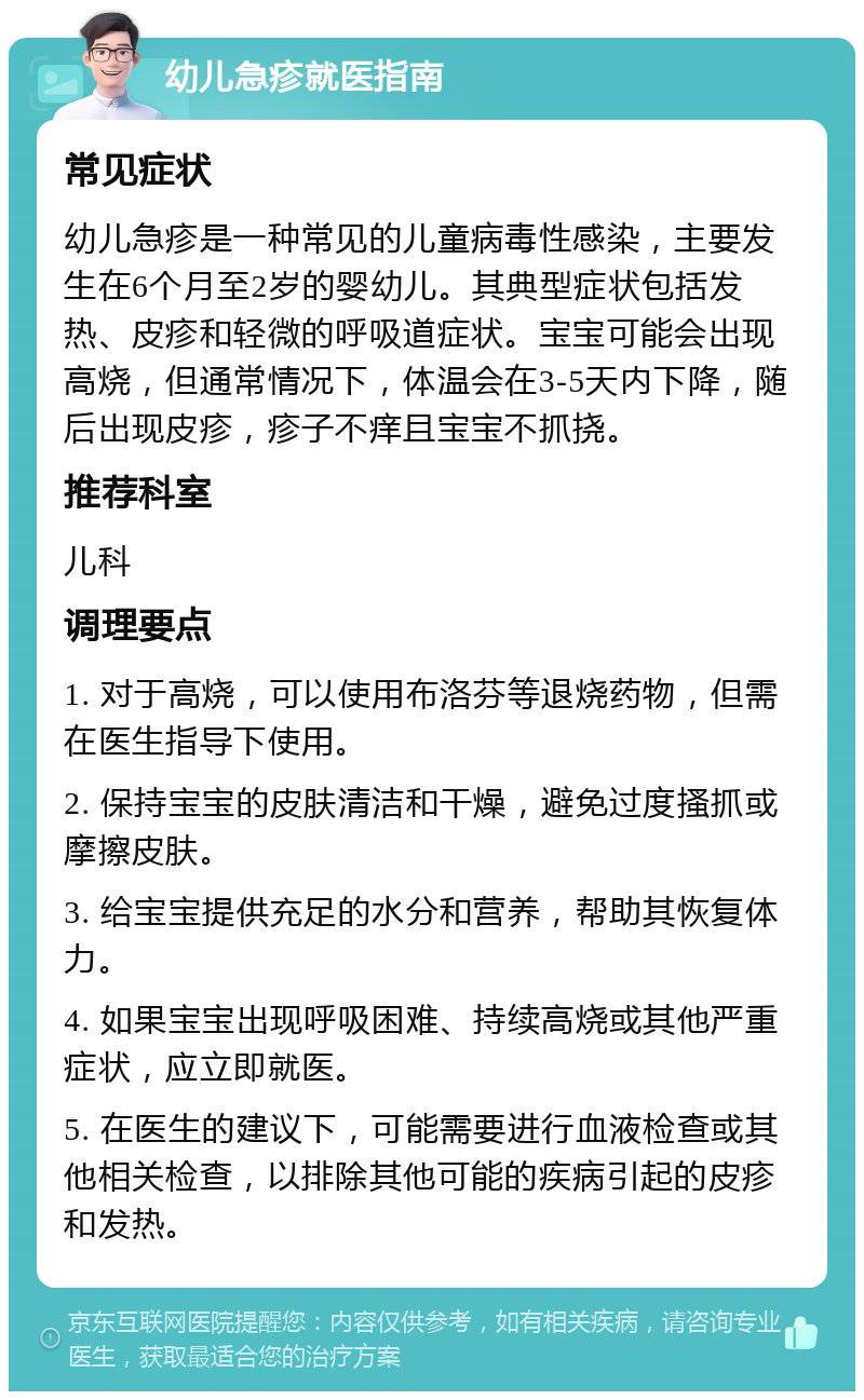 幼儿急疹就医指南 常见症状 幼儿急疹是一种常见的儿童病毒性感染，主要发生在6个月至2岁的婴幼儿。其典型症状包括发热、皮疹和轻微的呼吸道症状。宝宝可能会出现高烧，但通常情况下，体温会在3-5天内下降，随后出现皮疹，疹子不痒且宝宝不抓挠。 推荐科室 儿科 调理要点 1. 对于高烧，可以使用布洛芬等退烧药物，但需在医生指导下使用。 2. 保持宝宝的皮肤清洁和干燥，避免过度搔抓或摩擦皮肤。 3. 给宝宝提供充足的水分和营养，帮助其恢复体力。 4. 如果宝宝出现呼吸困难、持续高烧或其他严重症状，应立即就医。 5. 在医生的建议下，可能需要进行血液检查或其他相关检查，以排除其他可能的疾病引起的皮疹和发热。