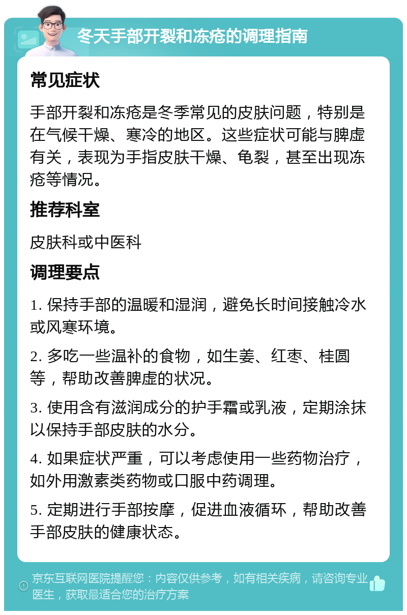 冬天手部开裂和冻疮的调理指南 常见症状 手部开裂和冻疮是冬季常见的皮肤问题，特别是在气候干燥、寒冷的地区。这些症状可能与脾虚有关，表现为手指皮肤干燥、龟裂，甚至出现冻疮等情况。 推荐科室 皮肤科或中医科 调理要点 1. 保持手部的温暖和湿润，避免长时间接触冷水或风寒环境。 2. 多吃一些温补的食物，如生姜、红枣、桂圆等，帮助改善脾虚的状况。 3. 使用含有滋润成分的护手霜或乳液，定期涂抹以保持手部皮肤的水分。 4. 如果症状严重，可以考虑使用一些药物治疗，如外用激素类药物或口服中药调理。 5. 定期进行手部按摩，促进血液循环，帮助改善手部皮肤的健康状态。