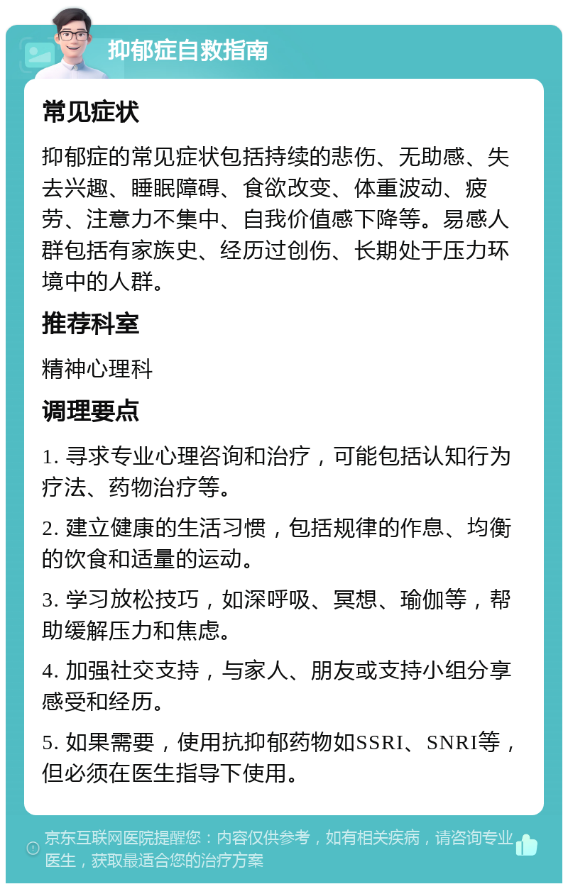 抑郁症自救指南 常见症状 抑郁症的常见症状包括持续的悲伤、无助感、失去兴趣、睡眠障碍、食欲改变、体重波动、疲劳、注意力不集中、自我价值感下降等。易感人群包括有家族史、经历过创伤、长期处于压力环境中的人群。 推荐科室 精神心理科 调理要点 1. 寻求专业心理咨询和治疗，可能包括认知行为疗法、药物治疗等。 2. 建立健康的生活习惯，包括规律的作息、均衡的饮食和适量的运动。 3. 学习放松技巧，如深呼吸、冥想、瑜伽等，帮助缓解压力和焦虑。 4. 加强社交支持，与家人、朋友或支持小组分享感受和经历。 5. 如果需要，使用抗抑郁药物如SSRI、SNRI等，但必须在医生指导下使用。