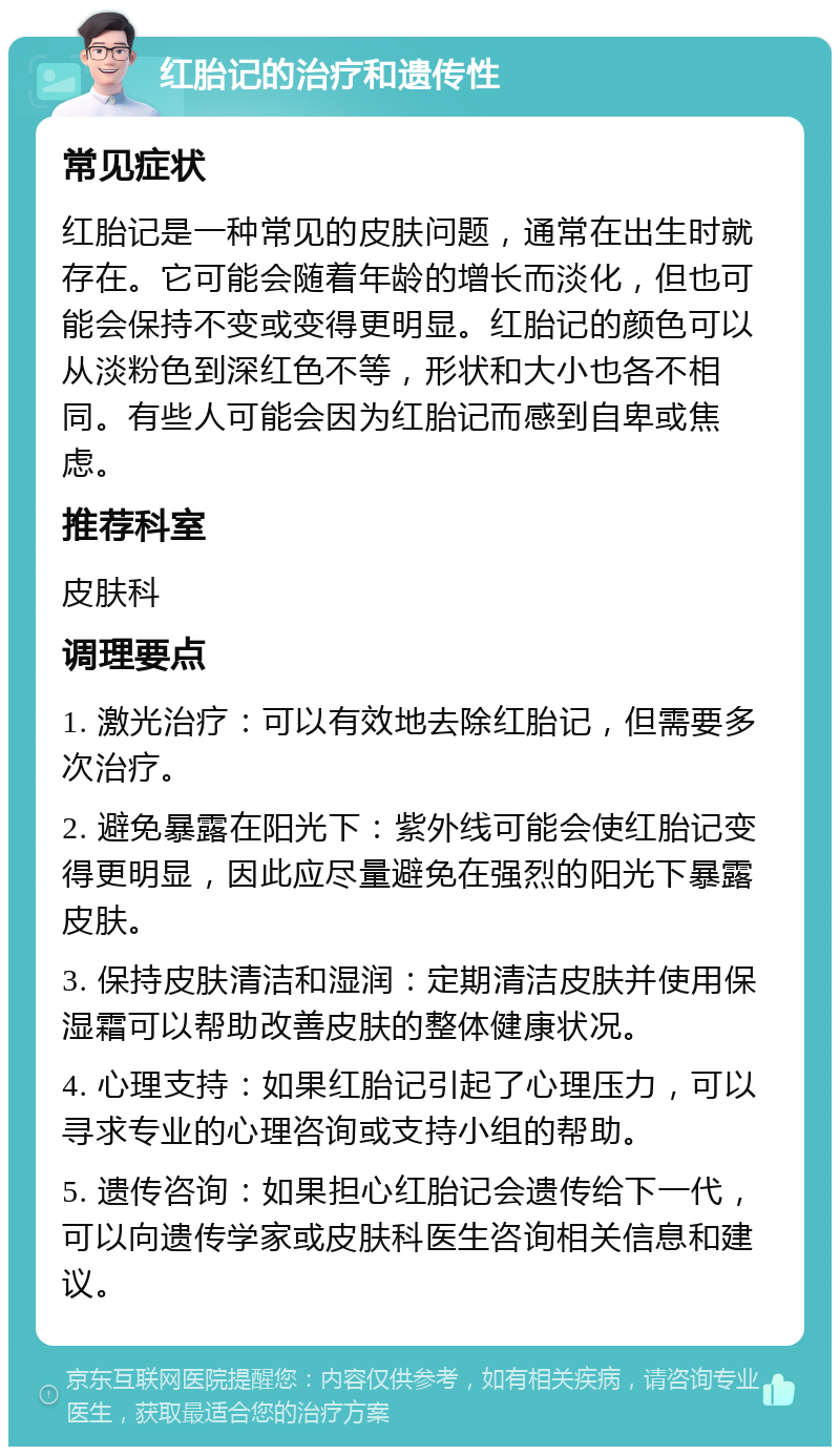 红胎记的治疗和遗传性 常见症状 红胎记是一种常见的皮肤问题，通常在出生时就存在。它可能会随着年龄的增长而淡化，但也可能会保持不变或变得更明显。红胎记的颜色可以从淡粉色到深红色不等，形状和大小也各不相同。有些人可能会因为红胎记而感到自卑或焦虑。 推荐科室 皮肤科 调理要点 1. 激光治疗：可以有效地去除红胎记，但需要多次治疗。 2. 避免暴露在阳光下：紫外线可能会使红胎记变得更明显，因此应尽量避免在强烈的阳光下暴露皮肤。 3. 保持皮肤清洁和湿润：定期清洁皮肤并使用保湿霜可以帮助改善皮肤的整体健康状况。 4. 心理支持：如果红胎记引起了心理压力，可以寻求专业的心理咨询或支持小组的帮助。 5. 遗传咨询：如果担心红胎记会遗传给下一代，可以向遗传学家或皮肤科医生咨询相关信息和建议。