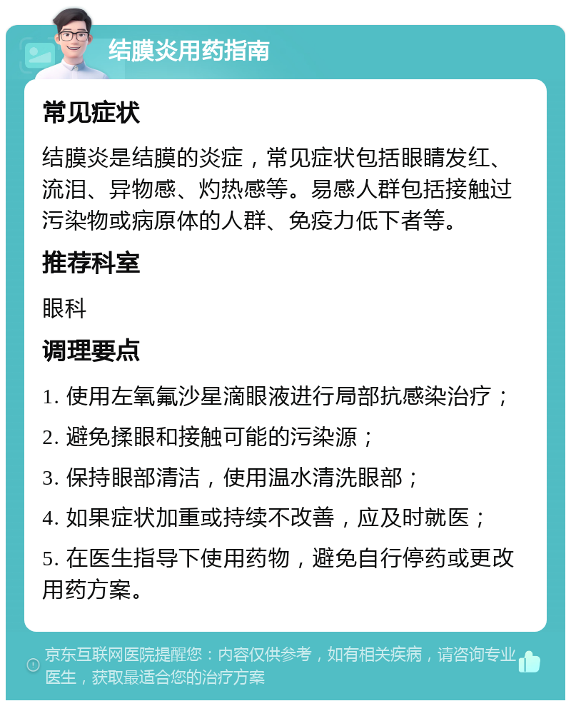 结膜炎用药指南 常见症状 结膜炎是结膜的炎症，常见症状包括眼睛发红、流泪、异物感、灼热感等。易感人群包括接触过污染物或病原体的人群、免疫力低下者等。 推荐科室 眼科 调理要点 1. 使用左氧氟沙星滴眼液进行局部抗感染治疗； 2. 避免揉眼和接触可能的污染源； 3. 保持眼部清洁，使用温水清洗眼部； 4. 如果症状加重或持续不改善，应及时就医； 5. 在医生指导下使用药物，避免自行停药或更改用药方案。