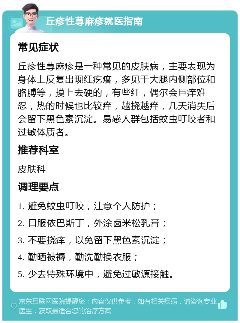 丘疹性荨麻疹就医指南 常见症状 丘疹性荨麻疹是一种常见的皮肤病，主要表现为身体上反复出现红疙瘩，多见于大腿内侧部位和胳膊等，摸上去硬的，有些红，偶尔会巨痒难忍，热的时候也比较痒，越挠越痒，几天消失后会留下黑色素沉淀。易感人群包括蚊虫叮咬者和过敏体质者。 推荐科室 皮肤科 调理要点 1. 避免蚊虫叮咬，注意个人防护； 2. 口服依巴斯丁，外涂卤米松乳膏； 3. 不要挠痒，以免留下黑色素沉淀； 4. 勤晒被褥，勤洗勤换衣服； 5. 少去特殊环境中，避免过敏源接触。