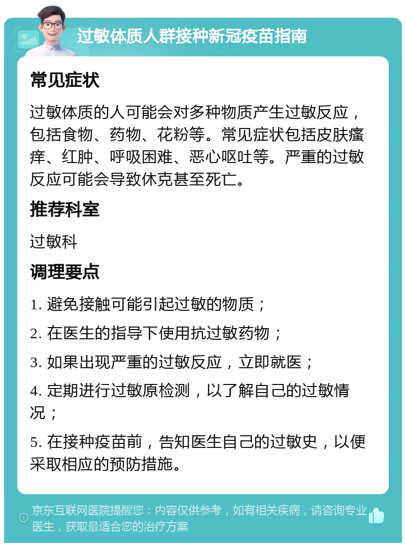 过敏体质人群接种新冠疫苗指南 常见症状 过敏体质的人可能会对多种物质产生过敏反应，包括食物、药物、花粉等。常见症状包括皮肤瘙痒、红肿、呼吸困难、恶心呕吐等。严重的过敏反应可能会导致休克甚至死亡。 推荐科室 过敏科 调理要点 1. 避免接触可能引起过敏的物质； 2. 在医生的指导下使用抗过敏药物； 3. 如果出现严重的过敏反应，立即就医； 4. 定期进行过敏原检测，以了解自己的过敏情况； 5. 在接种疫苗前，告知医生自己的过敏史，以便采取相应的预防措施。